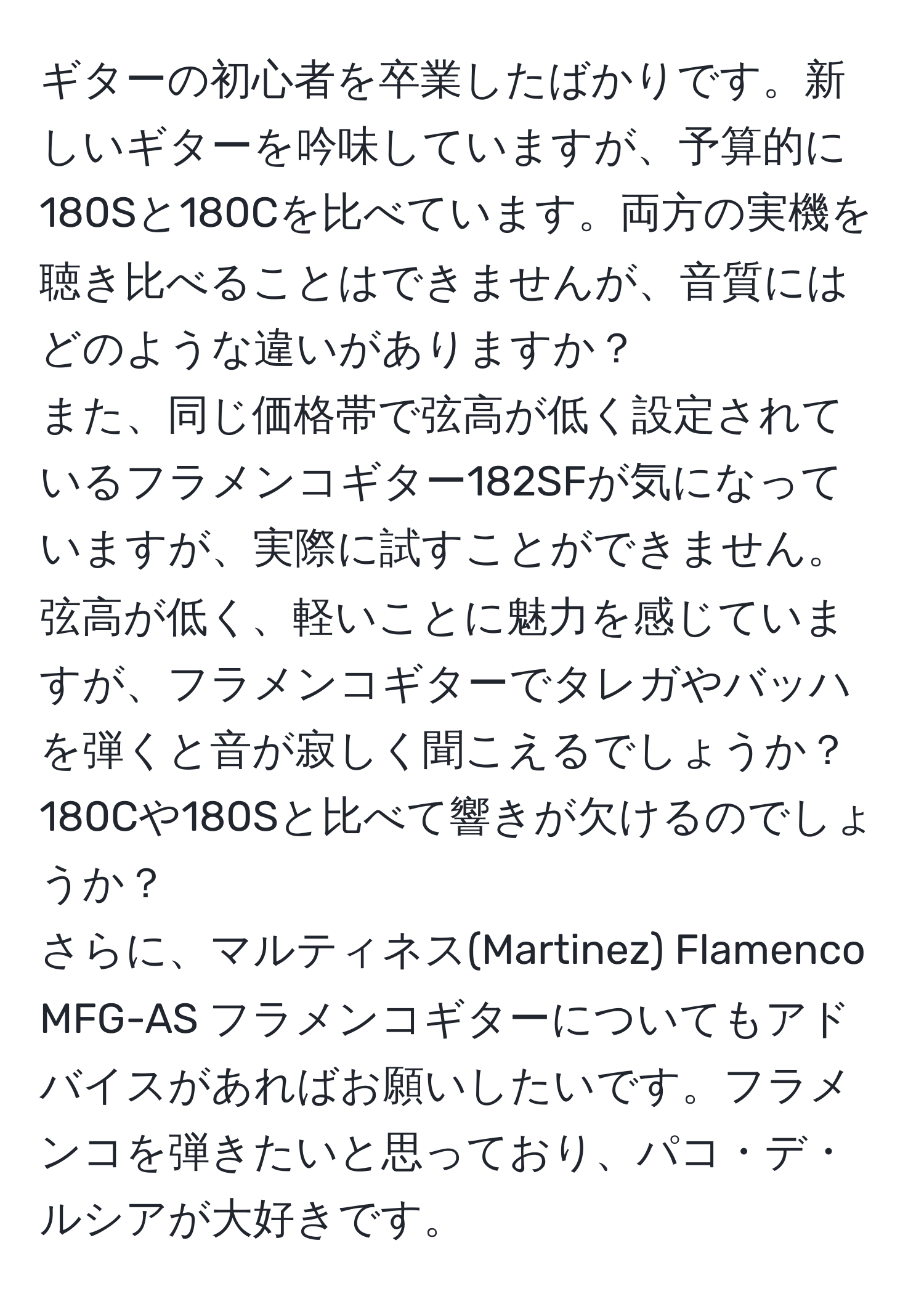 ギターの初心者を卒業したばかりです。新しいギターを吟味していますが、予算的に180Sと180Cを比べています。両方の実機を聴き比べることはできませんが、音質にはどのような違いがありますか？  
また、同じ価格帯で弦高が低く設定されているフラメンコギター182SFが気になっていますが、実際に試すことができません。弦高が低く、軽いことに魅力を感じていますが、フラメンコギターでタレガやバッハを弾くと音が寂しく聞こえるでしょうか？180Cや180Sと比べて響きが欠けるのでしょうか？  
さらに、マルティネス(Martinez) Flamenco MFG-AS フラメンコギターについてもアドバイスがあればお願いしたいです。フラメンコを弾きたいと思っており、パコ・デ・ルシアが大好きです。