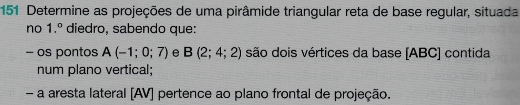 151 Determine as projeções de uma pirâmide triangular reta de base regular, situada 
no 1.^circ  diedro, sabendo que: 
− os pontos A(-1;0;7) e B(2;4;2) são dois vértices da base [ ABC ] contida 
num plano vertical; 
- a aresta lateral [AV] pertence ao plano frontal de projeção.