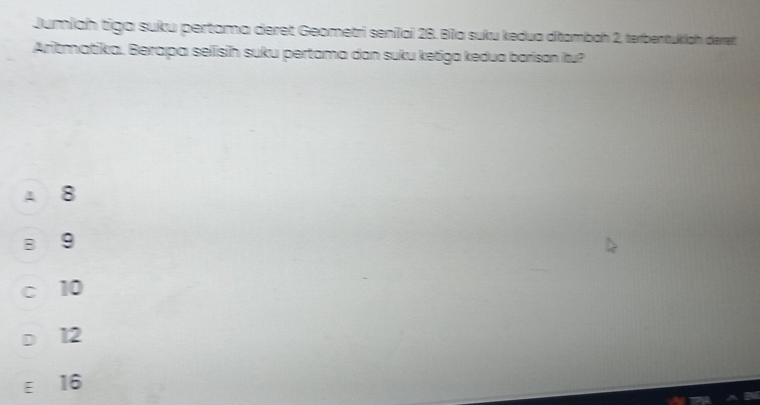 Jumlah tiga suku pertama deret Geometri senilai 28. Bila suku kedua ditambah 2, terbentukiah derret
Aritmatika. Berapa selisih suku pertama dan suku ketiga kedua barisan itu?
A 8
B 9
c 10
D 12
ε 16