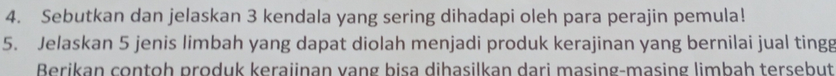 Sebutkan dan jelaskan 3 kendala yang sering dihadapi oleh para perajin pemula! 
5. Jelaskan 5 jenis limbah yang dapat diolah menjadi produk kerajinan yang bernilai jual tingg 
Berikan contoh produk keraiinan vang bisa dihasilkan dari masing-masing limbah tersebut