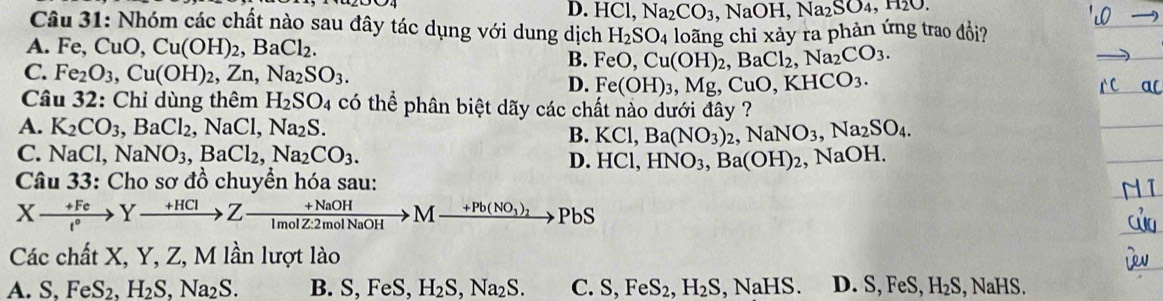 D. HCl,Na_2CO_3 ,NaOH,Na_2SO_4,
Câu 31: Nhóm các chất nào sau đây tác dụng với dung dịch H_2SO_4
A. Fe,CuO,Cu(OH)_2,BaCl_2. FeO,Cu(OH)_2,BaCl_2,Na_2CO_3. loãng chỉ xảy ra phản ứng trao đổi?
B.
C. Fe_2O_3,Cu(OH)_2,Zn,Na_2SO_3.
D. Fe(OH)_3,Mg,CuO,KHCO_3.
Câu 32: Chỉ dùng thêm H_2SO 4 có thể phân biệt dãy các chất nào dưới đây ?
A. K_2CO_3 BaCl_2,NaCl,Na_2S
B. KCl,Ba(NO_3)_2,NaNO_3,Na_2SO_4.
C. NaCl ,NaNO_3,BaCl_2,Na_2CO_3. HNO_3,Ba(OH)_2 , NaOH.
D. HCl,
Câu 33: Cho sơ đồ chuyển hóa sau:
Xxrightarrow +FeYxrightarrow +HClZ- (+NaOH)/1molZ:2molNaOH >M Ito Pb(NO_3)_2to PbS
Các chất X, Y, Z, M lần lượt lào
A. S,FeS_2,H_2S,Na_2S. B. S, FeS, H_2S,Na_2S. C. S,FeS_2,H_2S , N IaHS. D. S ,FeS,H_2S, , NaHS.