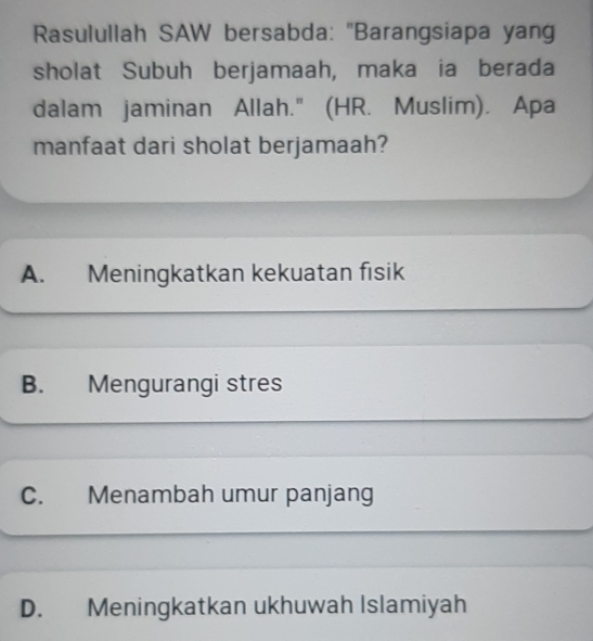 Rasulullah SAW bersabda: 'Barangsiapa yang
sholat Subuh berjamaah, maka ia berada
dalam jaminan Allah." (HR. Muslim). Apa
manfaat dari sholat berjamaah?
A. Meningkatkan kekuatan fisik
B. Mengurangi stres
C. Menambah umur panjang
D. Meningkatkan ukhuwah Islamiyah