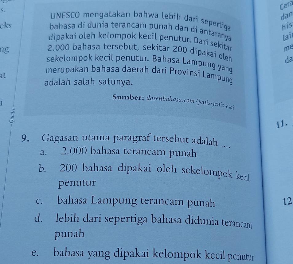 Cera
dan
UNESCO mengatakan bahwa lebih dari sepertiga
eks his
bahasa di dunia terancam punah dan di antaranya
lai
dipakai oleh kelompok kecil penutur. Dari sekitar
ng
me
2.000 bahasa tersebut, sekitar 200 dipakai oleh
da
sekelompok kecil penutur. Bahasa Lampung yang
at
merupakan bahasa daerah dari Provinsi Lampung
adalah salah satunya.
1
Sumber: dosenbahasa.com/jenis-jenis-esai
11.
9. Gagasan utama paragraf tersebut adalah ....
a. 2.000 bahasa terancam punah
b. 200 bahasa dipakai oleh sekelompok kecil
penutur
c. bahasa Lampung terancam punah 12
d. lebih dari sepertiga bahasa didunia terancam
punah
e. bahasa yang dipakai kelompok kecil penutur