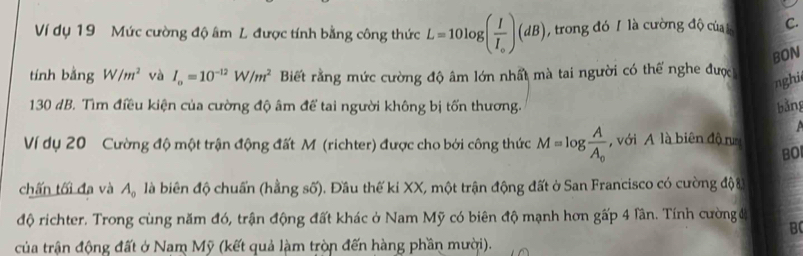 Ví dụ 19 Mức cường độ âm L được tính bằng công thức L=10log (frac II_o)(dB) , trong đó / là cường độ của l C. 
BON 
tính bằng W/m^2 và I_o=10^(-12)W/m^2 Biết rằng mức cường độ âm lớn nhất mà tai người có thế nghe được 
nghi
130 dB. Tìm điều kiện của cường độ âm để tai người không bị tốn thương. 
bǎng 
Ví dụ 20 Cường độ một trận động đất M (richter) được cho bởi công thức M=log frac AA_0 , với A là biên độ nm BO 
chấn tối đa và A_0 là biên độ chuẩn (hằng số). Đầu thế ki XX, một trận động đất ở San Francisco có cường đội 
độ richter. Trong cùng năm đó, trận động đất khác ở Nam Mỹ có biên độ mạnh hơn gấp 4 lân. Tính cường đ 
B 
của trận động đất ở Nam Mỹ (kết quả làm tròn đến hàng phần mười).