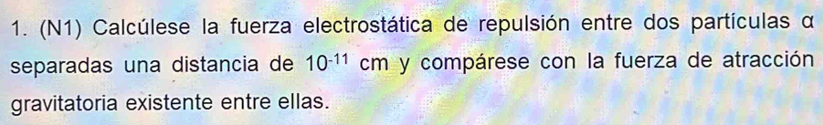 (N1) Calcúlese la fuerza electrostática de repulsión entre dos partículas α
separadas una distancia de 10^(-11)cm y compárese con la fuerza de atracción 
gravitatoria existente entre ellas.