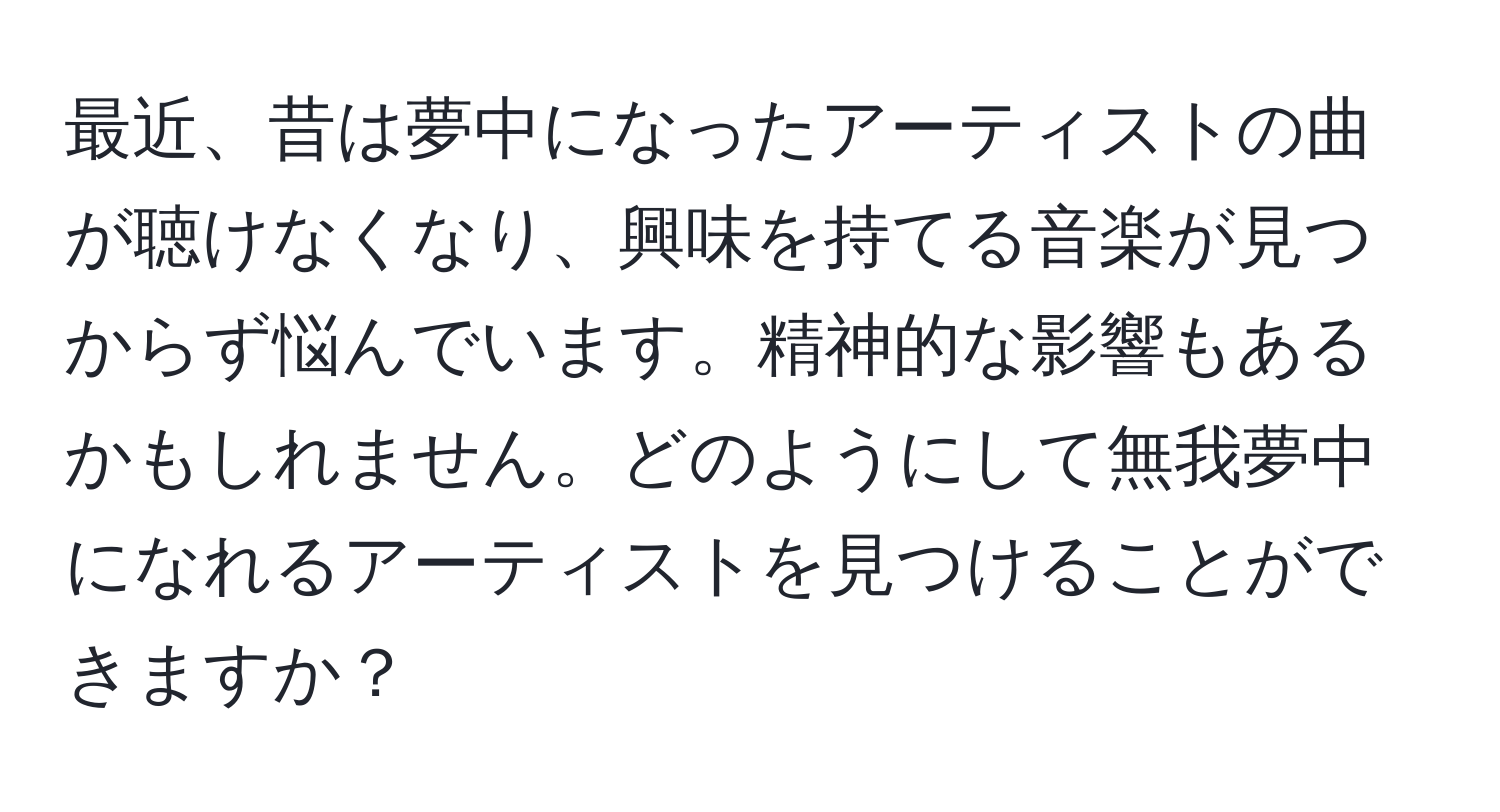 最近、昔は夢中になったアーティストの曲が聴けなくなり、興味を持てる音楽が見つからず悩んでいます。精神的な影響もあるかもしれません。どのようにして無我夢中になれるアーティストを見つけることができますか？