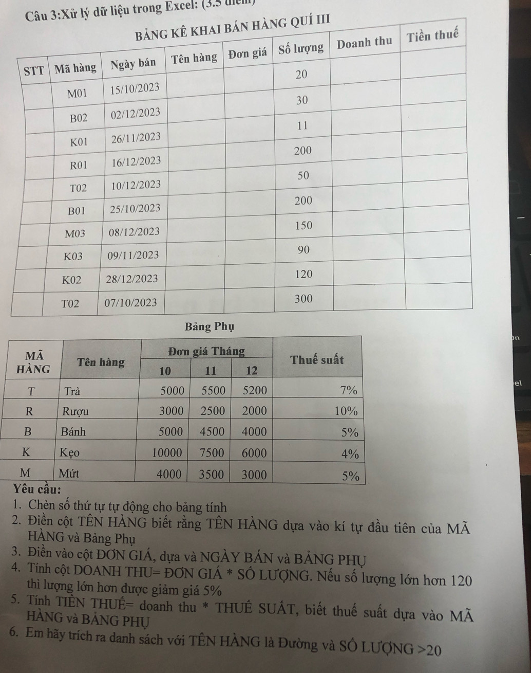 lử lý dữ liệu trong Excel: (3.5 uiểm) 
el 
1. Chèn số thứ tự tự động cho bảng tính 
2. Điền cột TÊN HÀNG biết rằng TÊN HÀNG dựa vào kí tự đầu tiên của M MA
HÀNG và Bảng Phụ 
3. Điền vào cột ĐƠN GIÁ, dựa và NGẢY BÁN và BẢNG PHU 
4. Tính cột DOANH THU=DONGIA* * Số LƯợNG. Nếu số lượng lớn hơn 120
thì lượng lớn hơn được giảm giá 5%
5. Tính TIÊN THUE= doanh thu * THUÊ SUÁT, biết thuế suất dựa vào MÃ 
HÀNG và BẢNG PHỤ 
6. Em hãy trích ra danh sách với TÊN HÀNG là Đường và SÔ LƯợNG 20