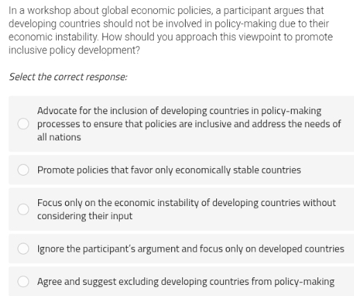 In a workshop about global economic policies, a participant argues that
developing countries should not be involved in policy-making due to their
economic instability. How should you approach this viewpoint to promote
inclusive policy development?
Select the correct response:
Advocate for the inclusion of developing countries in policy-making
processes to ensure that policies are inclusive and address the needs of
all nations
Promote policies that favor only economically stable countries
Focus only on the economic instability of developing countries without
considering their input
Ignore the participant’s argument and focus only on developed countries
Agree and suggest excluding developing countries from policy-making