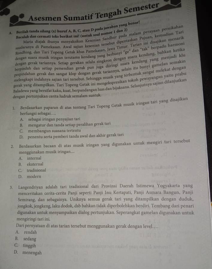 Asesmen Sumatif Tengah Semester
A. Berilah tanda silang (x) huruf A, B, C, atau D pada jawaban yang benar!
Bacalah dan cermati teks berikut ini! (untuk soal nomor 1 dan 2)
María diajak ibunya menyaksikan Kesenian Sandhur pada malam perayaan pernikahan
saudaranya di Pamekasan. Awal sajian kesenian tersebut dipentaskan Pajuan, kemudian Tari
Rondhing, dan Tarí Topeng Getak khas Pamekasan, Jawa Timur. Tarian ini disajikan menarik
dengan suara musik iringan terutama kendang yang berbunyi “ge” dan “tak” berpadu harmoni
dengan gerak tariannya. Setiap gerakan selalu singkron dengan suara kendang, bahkan ketika
berpindah dan setiap persendian gerak pun juga diiringi suara kendang yang menjadi klu
perpindahan gerak dan sangat klop dengan gerak tariannya, selain itu bunyi gamelan semakin
melengkapi indahnya sajian tari tersebut. Sehingga musik yang terbentuk sangat melekat dengan
gerak yang ditampilkan. Tari Topeng Getak ini mengekspresikan tokoh pewayangan yaitu prabu
Baladewa yang bersifat kaku, kuat, berpandangan luas dan bijaksana. Selanjutnya sajian dilanjutkan
dengan pertunjukan cerita ludruk semalam suntuk.
I. Berdasarkan paparan di atas tentang Tari Topeng Getak musik iringan tari yang disajikan
berfungsi sebagai...
A. sebagai iringan penyajian tari
B. mengatur dan tanda setiap peralihan gerak tari
C. membangun suasana tertentu
D. penentu serta pemberi tanda awal dan akhir gerak tari
2. Berdasarkan bacaan di atas musik iringan yang digunakan untuk mengiri tari tersebut
menggunakan musik iringan....
A. internal
B. eksternal
C. tradisional
D. modern
3. Langendriyan adalah tari tradisional dari Provinsi Daerah Istimewa Yogyakarta yang
menceritakan cerita-cerita Panji seperti Panji Inu Kertapati, Panji Asmara Bangun, Panji
Semirang, dan sebagainya. Uniknya semua gerak tari yang ditampilkan dengan duduk,
jongkok, jengkeng, laku dodok, dsb bahkan tidak diperbolehkan berdiri. Tembang dari pėnari
digunakan untuk menyampaikan dialog pertunjukan. Seperangkat gamelan digunakan untuk
mengiringi tari ini.
Dari pernyataan di atas tarian tersebut menggunakan gerak dengan level…..
A. rendah
B. sedang
C. tinggih
D. menengah