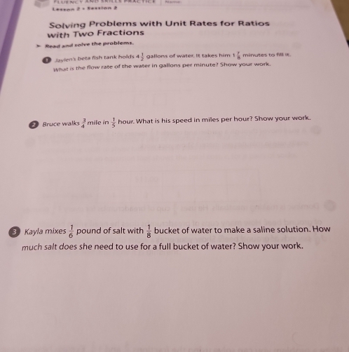 Lessan 2 + Sestion 2 
Solving Problems with Unit Rates for Ratios 
with Two Fractions 
* Read and solve the problems. 
Jaylen's beta fish tank holds 4 1/2  gallons of water. It takes him 1 7/8  minutes to fill it. 
What is the flow rate of the water in gallons per minute? Show your work. 
Bruce walks  3/4  mile in  1/5  hour. What is his speed in miles per hour? Show your work. 
3 Kayla mixes  1/6  pound of salt with  1/8  bucket of water to make a saline solution. How 
much salt does she need to use for a full bucket of water? Show your work.