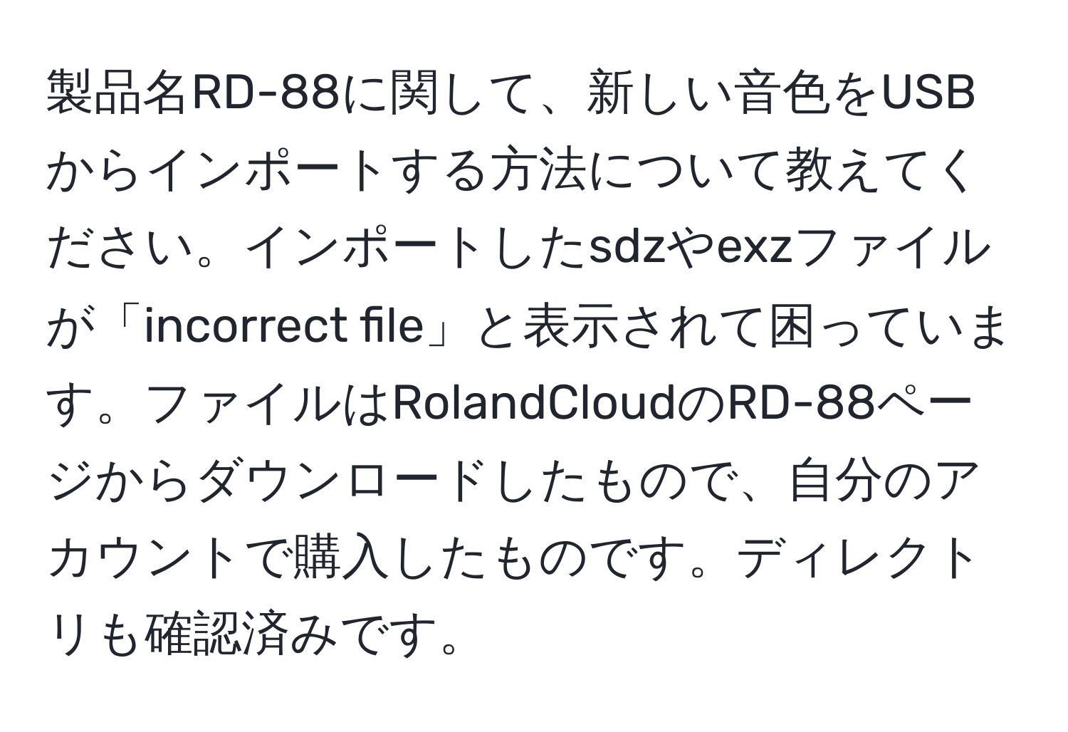 製品名RD-88に関して、新しい音色をUSBからインポートする方法について教えてください。インポートしたsdzやexzファイルが「incorrect file」と表示されて困っています。ファイルはRolandCloudのRD-88ページからダウンロードしたもので、自分のアカウントで購入したものです。ディレクトリも確認済みです。