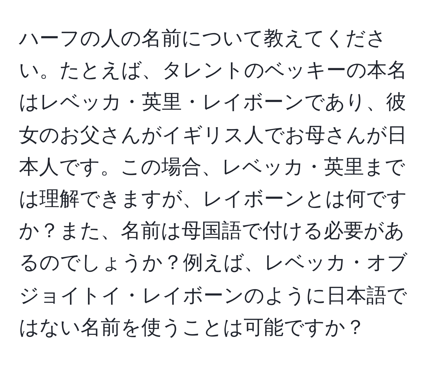 ハーフの人の名前について教えてください。たとえば、タレントのベッキーの本名はレベッカ・英里・レイボーンであり、彼女のお父さんがイギリス人でお母さんが日本人です。この場合、レベッカ・英里までは理解できますが、レイボーンとは何ですか？また、名前は母国語で付ける必要があるのでしょうか？例えば、レベッカ・オブジョイトイ・レイボーンのように日本語ではない名前を使うことは可能ですか？