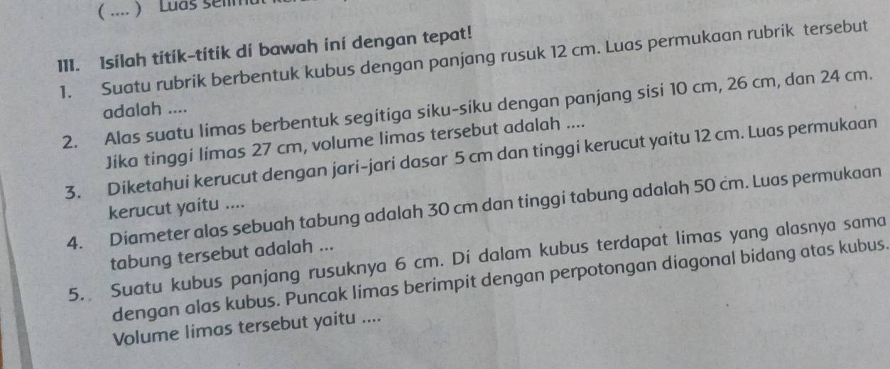 ( .... ) Luas selimul 
111. Isilah titík-titik di bawah ini dengan tepat! 
1. Suatu rubrik berbentuk kubus dengan panjang rusuk 12 cm. Luas permukaan rubrik tersebut 
2. Alas suatu limas berbentuk segitiga siku-siku dengan panjang sisi 10 cm, 26 cm, dan 24 cm. 
adalah .... 
Jika tinggi limas 27 cm, volume limas tersebut adalah .... 
3. Diketahui kerucut dengan jari-jari dasar 5 cm dan tinggi kerucut yaitu 12 cm. Luas permukaan 
4. Diameter alas sebuah tabung adalah 30 cm dan tinggi tabung adalah 50 cm. Luas permukaan 
kerucut yaitu .... 
tabung tersebut adalah ... 
5. Suatu kubus panjang rusuknya 6 cm. Di dalam kubus terdapat limas yang alasnya sama 
dengan alas kubus. Puncak limas berimpit dengan perpotongan diagonal bidang atas kubus. 
Volume limas tersebut yaitu ....