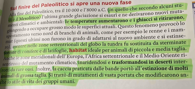 Sul finire del Paleolitico si apre una nuova fase 
Alla fine del Paleolitico, tra il 10 000 e l’8000 a.C. (in quello che secondo alcuni stu- 
di è il Mesolitico) l’ultima grande glaciazione si esaurì e ne derivarono nuovi muta- 
menti climatici e ambientali: le temperature aumentarono e i ghiacci si ritirarono, 
giungendo a occupare grosso modo le superfici attuali. Questo fenomeno provocò lo 
spostamento verso nord di branchi di animali, come per esempio le renne e i mam- 
mut (questi ultimi non furono in grado di adattarsi al nuovo ambiente e si estinse- 
ro), mentre nelle zone settentrionali del globo la tundra fu sostituita da sterminate 
foreste di conifere e di latifoglie, habitat ideale per animali di piccola e media taglia. 
Anche le zone meridionali dell’Europa, l’Africa settentrionale e il Medio Oriente ri- 
sentirono del mutamento climatico, inaridendosi e trasformandosi in deserti inter- 
rotti da rare oasi. Inoltre, la caccia praticata dalle bande portò all’estinzione di molti 
animali di grossa taglia. Si trattò di mutamenti di vasta portata che modificarono an- 
che lo stile di vita dei gruppi umani.