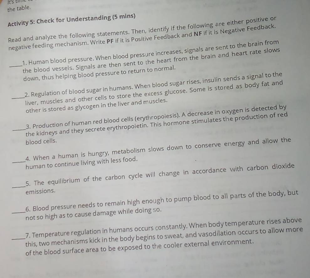 Its time 
the table. 
Activity 5: Check for Understanding (5 mins) 
Read and analyze the following statements. Then, identify if the following are either positive or 
negative feeding mechanism. Write PF if it is Positive Feedback and NF if it is Negative Feedback. 
1. Human blood pressure. When blood pressure increases, signals are sent to the brain from 
_the blood vessels. Signals are then sent to the heart from the brain and heart rate slows 
down, thus helping blood pressure to return to normal. 
_2. Regulation of blood sugar in humans. When blood sugar rises, insulin sends a signal to the 
liver, muscles and other cells to store the excess glucose. Some is stored as body fat and 
other is stored as glycogen in the liver and muscles. 
3. Production of human red blood cells (erythropoiesis). A decrease in oxygen is detected by 
_the kidneys and they secrete erythropoietin. This hormone stimulates the production of red 
blood cells. 
4. When a human is hungry, metabolism slows down to conserve energy and allow the 
_human to continue living with less food. 
_ 
5. The equilibrium of the carbon cycle will change in accordance with carbon dioxide 
emissions. 
6. Blood pressure needs to remain high enough to pump blood to all parts of the body, but 
_not so high as to cause damage while doing so. 
7. Temperature regulation in humans occurs constantly. When body temperature rises above 
_this, two mechanisms kick in the body begins to sweat, and vasodilation occurs to allow more 
of the blood surface area to be exposed to the cooler external environment.