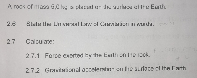 A rock of mass 5,0 kg is placed on the surface of the Earth. 
2.6 State the Universal Law of Gravitation in words. 
2.7 Calculate: 
2.7.1 Force exerted by the Earth on the rock. 
2.7.2 Gravitational acceleration on the surface of the Earth.