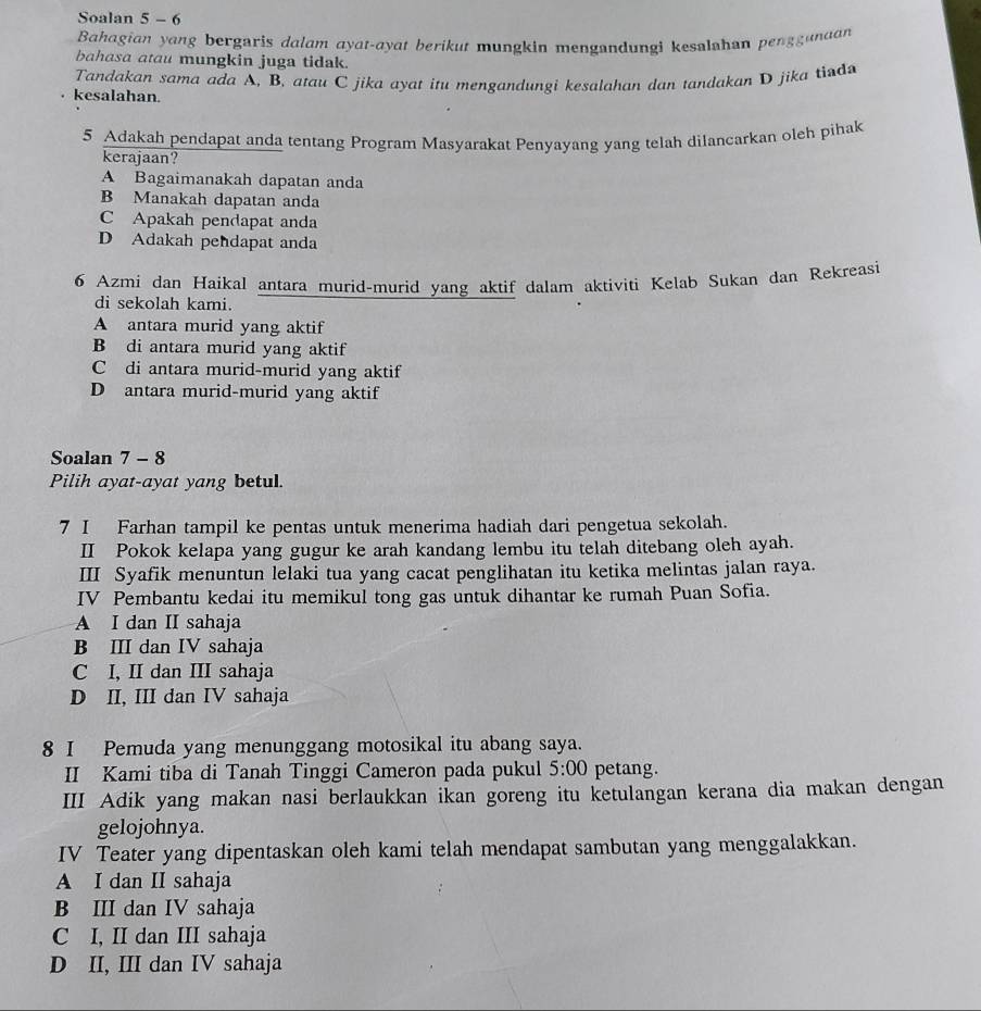 Soalan 5 - 6
Bahagian yang bergaris dalam ayat-ayat berikut mungkin mengandungi kesalahan penggunaan
bahasa atau mungkin juga tidak.
Tandakan sama ada A, B, atau C jika ayat itu mengandungi kesalahan dan tandakan D jika tind
kesalahan.
5 Adakah pendapat anda tentang Program Masyarakat Penyayang yang telah dilancarkan oleh pihak
kerajaan?
A Bagaimanakah dapatan anda
B Manakah dapatan anda
C Apakah pendapat anda
D Adakah pendapat anda
6 Azmi dan Haikal antara murid-murid yang aktif dalam aktiviti Kelab Sukan dan Rekreasi
di sekolah kami.
A antara murid yang aktif
B di antara murid yang aktif
C di antara murid-murid yang aktif
D antara murid-murid yang aktif
Soalan 7 - 8
Pilih ayat-ayat yang betul.
7 I Farhan tampil ke pentas untuk menerima hadiah dari pengetua sekolah.
II Pokok kelapa yang gugur ke arah kandang lembu itu telah ditebang oleh ayah.
III Syafik menuntun lelaki tua yang cacat penglihatan itu ketika melintas jalan raya.
IV Pembantu kedai itu memikul tong gas untuk dihantar ke rumah Puan Sofia.
A I dan II sahaja
B III dan IV sahaja
C I, II dan III sahaja
D II, III dan IV sahaja
8 I Pemuda yang menunggang motosikal itu abang saya.
II Kami tiba di Tanah Tinggi Cameron pada pukul 5:00 petang.
III Adik yang makan nasi berlaukkan ikan goreng itu ketulangan kerana dia makan dengan
gelojohnya.
IV Teater yang dipentaskan oleh kami telah mendapat sambutan yang menggalakkan.
A I dan II sahaja
B III dan IV sahaja
C I, II dan III sahaja
D II, III dan IV sahaja