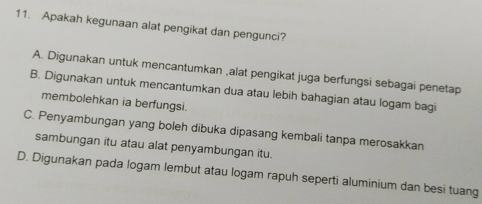 Apakah kegunaan alat pengikat dan pengunci?
A. Digunakan untuk mencantumkan ,alat pengikat juga berfungsi sebagai penetap
B. Digunakan untuk mencantumkan dua atau lebih bahagian atau logam bagi
membolehkan ia berfungsi.
C. Penyambungan yang boleh dibuka dipasang kembali tanpa merosakkan
sambungan itu atau alat penyambungan itu.
D. Digunakan pada logam lembut atau logam rapuh seperti aluminium dan besi tuang