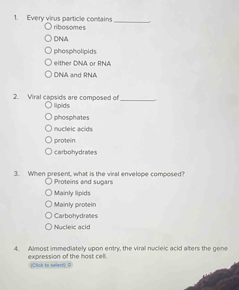 Every virus particle contains
_.
ribosomes
DNA
phospholipids
either DNA or RNA
DNA and RNA
2. Viral capsids are composed of_
;
lipids
phosphates
nucleic acids
protein
carbohydrates
3. When present, what is the viral envelope composed?
Proteins and sugars
Mainly lipids
Mainly protein
Carbohydrates
Nucleic acid
4. Almost immediately upon entry, the viral nucleic acid alters the gene
expression of the host cell.
(Click to select)