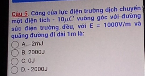 Công của lực điện trường dịch chuyển
một điện tích - 10μC vuông góc với đường
sức điện trường đều, với E=1000V/m và
quāng đường đi dài 1m là:
A. - 2mJ
B. 2000J
C. 0J
D. - 2000J