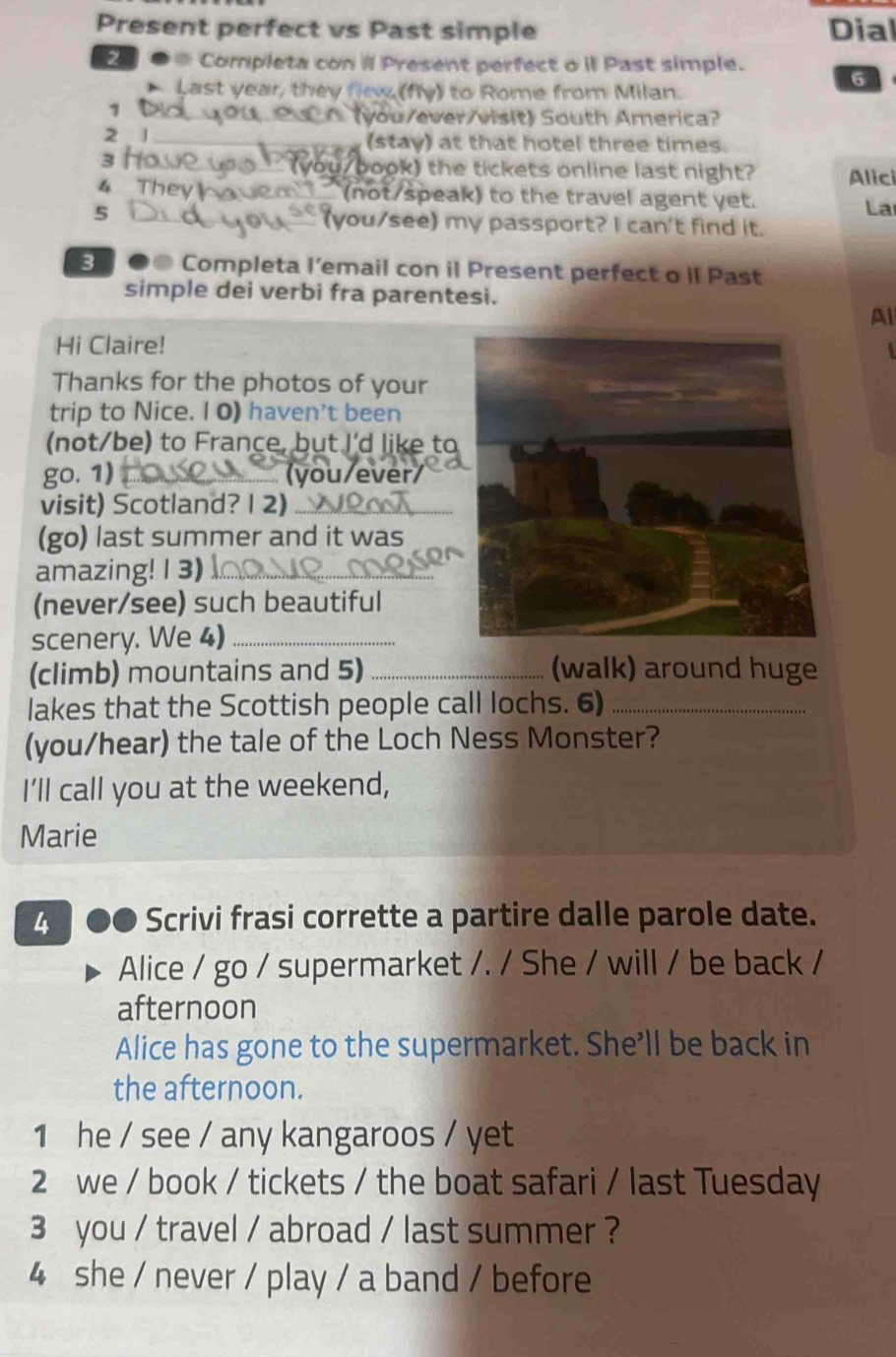 Present perfect vs Past simple Dial 
2 ● Completa con il Present perfect o il Past simple. 
Last year, they flew, (fly) to Rome from Milan. 
6 
1 
_20 (you/ever/visit) South America? 
2 1 _(stay) at that hotel three times. 
3 o __ (you/book) the tickets online last night? Alic 
4 They havem___ (not/speak) to the travel agent yet. 
La 
5 you/see) my passport? I can't find it. 
s ●● Completa l’email con il Present perfect o iI Past 
simple dei verbi fra parentesi. 
Al 
Hi Claire! 
Thanks for the photos of your 
trip to Nice. I 0) haven't been 
(not/be) to France, but I'd like to 
go. 1) _(you/ever/ 
visit) Scotland? 1 2)_ 
(go) last summer and it was 
amazing! 1 3)_ 
(never/see) such beautiful 
scenery. We 4)_ 
(climb) mountains and 5) _(walk) around huge 
lakes that the Scottish people call lochs. 6)_ 
(you/hear) the tale of the Loch Ness Monster? 
I’ll call you at the weekend, 
Marie 
4 ●● Scrivi frasi corrette a partire dalle parole date. 
Alice / go / supermarket /. / She / will / be back / 
afternoon 
Alice has gone to the supermarket. She’ll be back in 
the afternoon. 
1 he / see / any kangaroos / yet 
2 we / book / tickets / the boat safari / last Tuesday 
3 you / travel / abroad / last summer ? 
4 she / never / play / a band / before