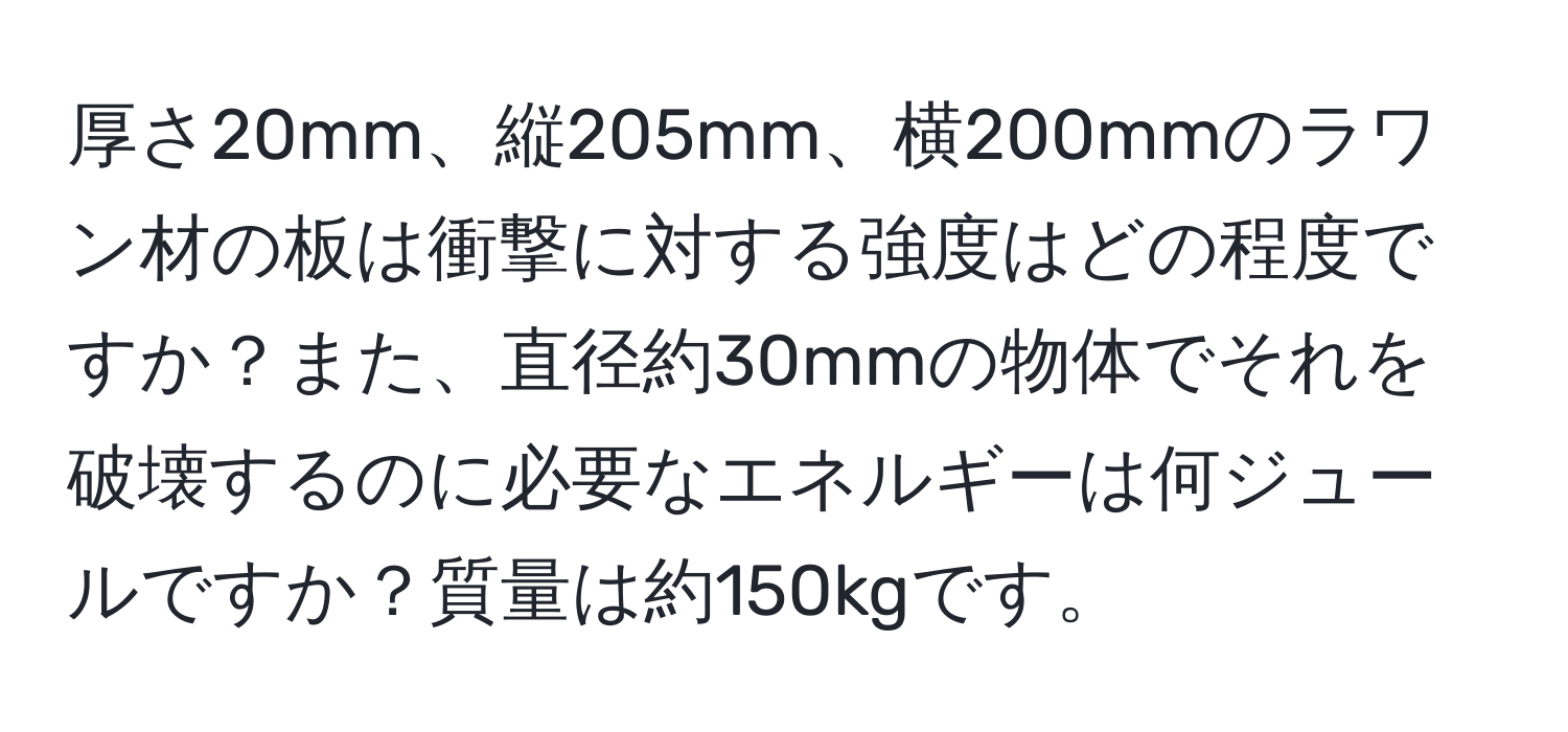 厚さ20mm、縦205mm、横200mmのラワン材の板は衝撃に対する強度はどの程度ですか？また、直径約30mmの物体でそれを破壊するのに必要なエネルギーは何ジュールですか？質量は約150kgです。