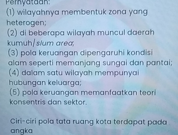 Pernyataan: 
(1) wilayahnya membentuk zona yang 
heterogen; 
(2) di beberapa wilayah muncul daerah 
kumuh/slum area, 
(3) pola keruangan dipengaruhi kondisi 
alam seperti memanjang sungai dan pantai; 
(4) dalam satu wilayah mempunyai 
hubungan keluarga; 
(5) pola keruangan memanfaatkan teori 
konsentris dan sektor. 
Ciri-ciri pola tata ruang kota terdapat pada 
angka