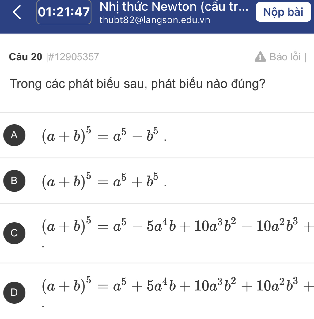 01:21:47 Nhị thức Newton (cầu tr... Nộp bài
thubt82@langson.edu.vn
Câu 20 |#12905357 Báo lỗi |
Trong các phát biểu sau, phát biểu nào đúng?
A (a+b)^5=a^5-b^5.
B (a+b)^5=a^5+b^5.
C (a+b)^5=a^5-5a^4b+10a^3b^2-10a^2b^3+
D (a+b)^5=a^5+5a^4b+10a^3b^2+10a^2b^3+