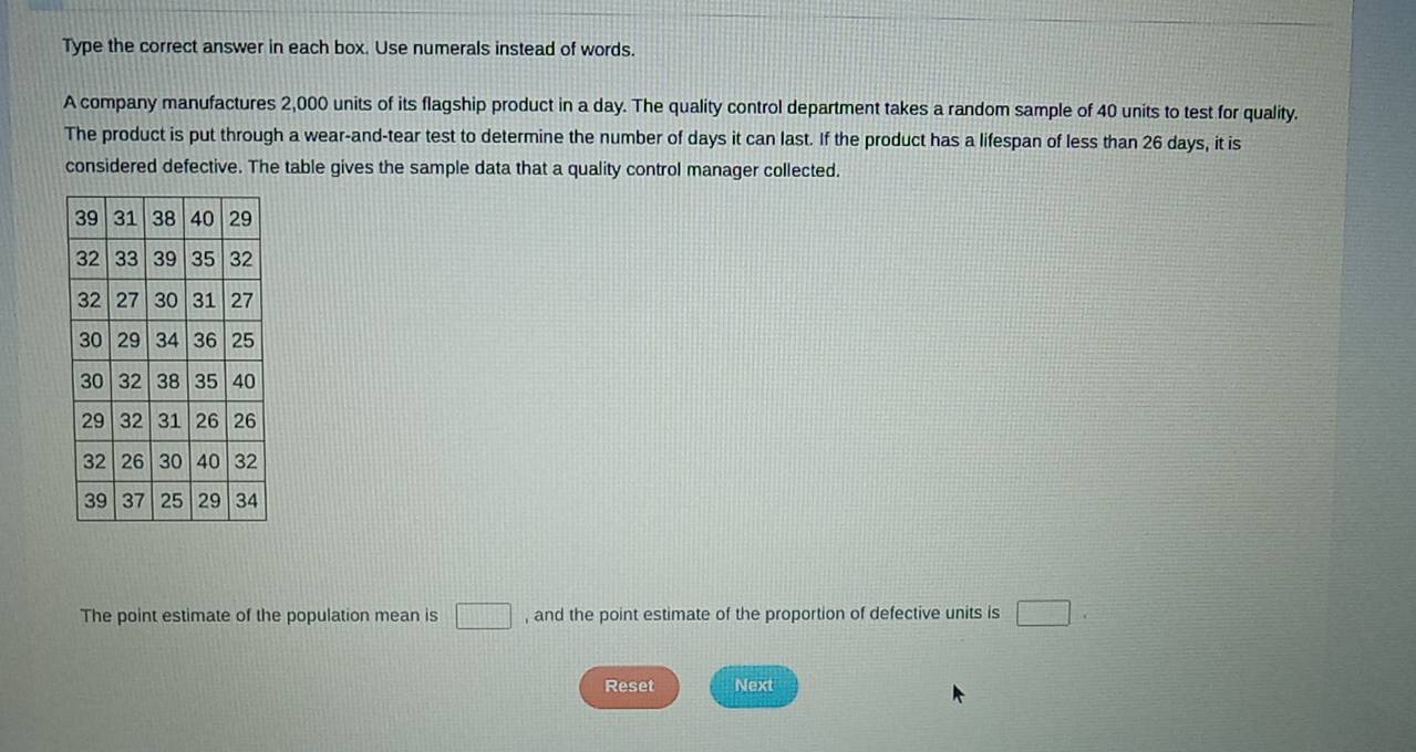 Type the correct answer in each box. Use numerals instead of words. 
A company manufactures 2,000 units of its flagship product in a day. The quality control department takes a random sample of 40 units to test for quality. 
The product is put through a wear-and-tear test to determine the number of days it can last. If the product has a lifespan of less than 26 days, it is 
considered defective. The table gives the sample data that a quality control manager collected. 
The point estimate of the population mean is □ , and the point estimate of the proportion of defective units is □. 
Reset Next