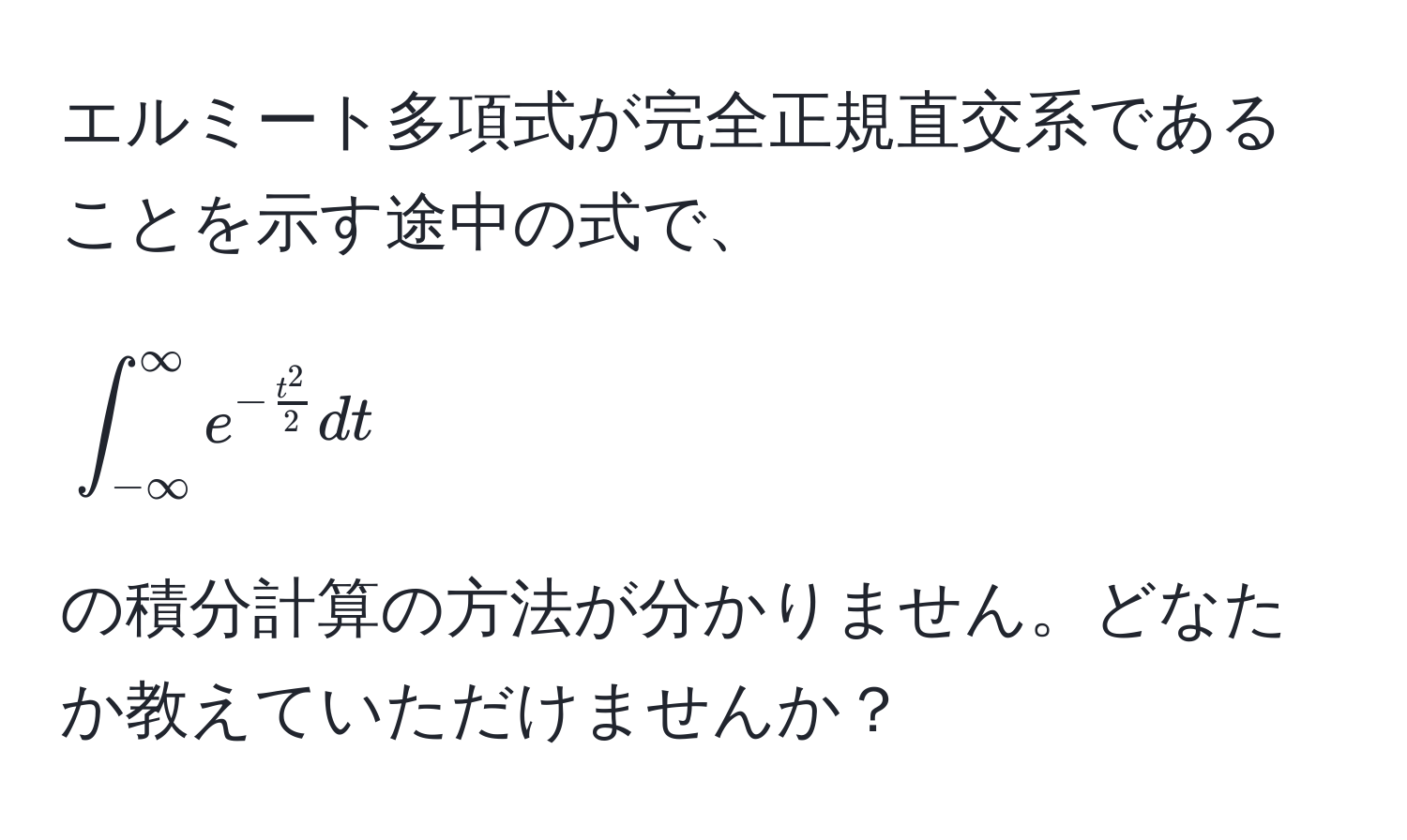 エルミート多項式が完全正規直交系であることを示す途中の式で、  
[
∈t_(-∈fty)^(∈fty) e^(-fract^2)2 dt
]  
の積分計算の方法が分かりません。どなたか教えていただけませんか？