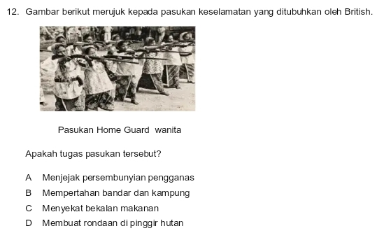 Gambar berikut merujuk kepada pasukan keselamatan yang ditubuhkan oleh British.
Pasukan Home Guard wanita
Apakah tugas pasukan tersebut?
A Menjejak persembunyian pengganas
B Mempertahan bandar dan kampung
C Menyekat bekalan makanan
D Membuat rondaan di pinggir hutan