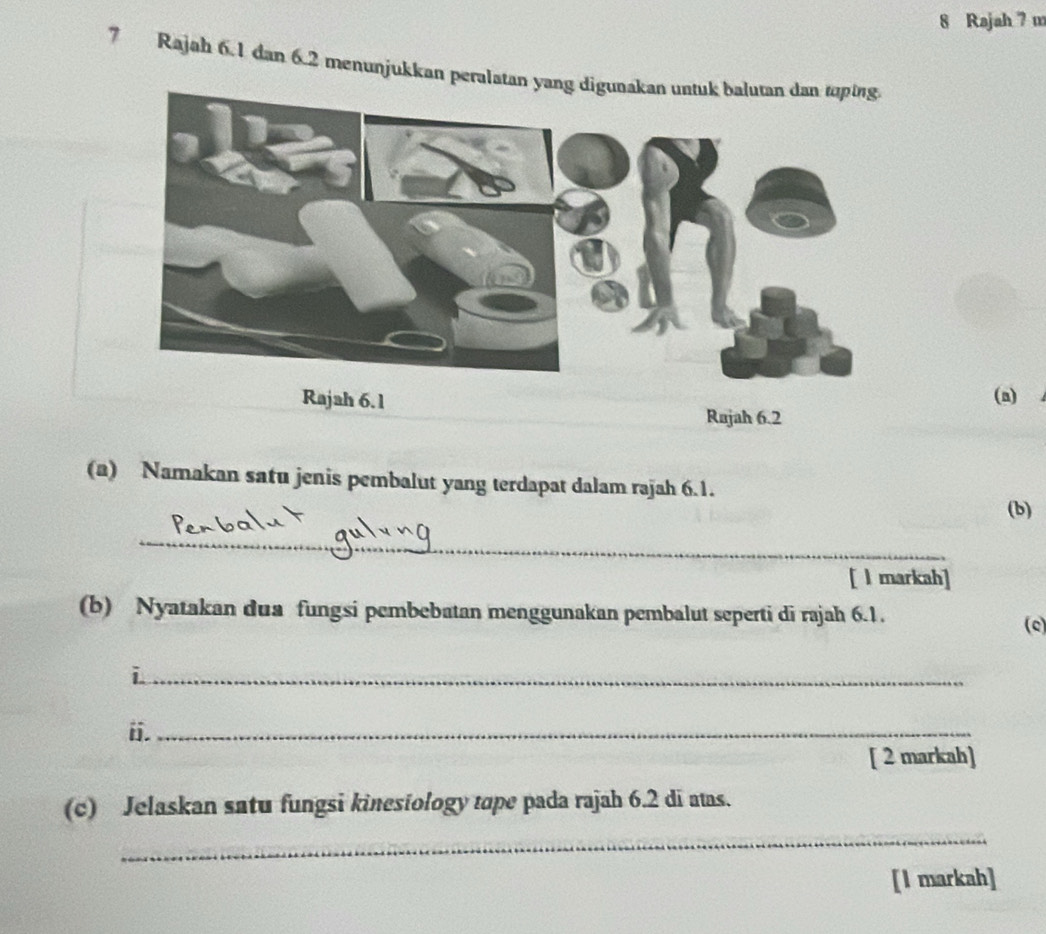 Rajah 7 m 
7 Rajah 6.1 dan 6.2 menunjukkan peralatan ya 
Rajah 6.1 
(a) 
Rajah 6.2 
(a) Namakan satu jenis pembalut yang terdapat dalam rajah 6.1. 
(b) 
_ 
[ l markah] 
(b) Nyatakan dua fungsi pembebatan menggunakan pembalut seperti di rajah 6.1. (c) 
_i 
ii._ 
[ 2 markah] 
(c) Jelaskan satu fungsi kinesiology tope pada rajah 6.2 di atas. 
_ 
[I markah]