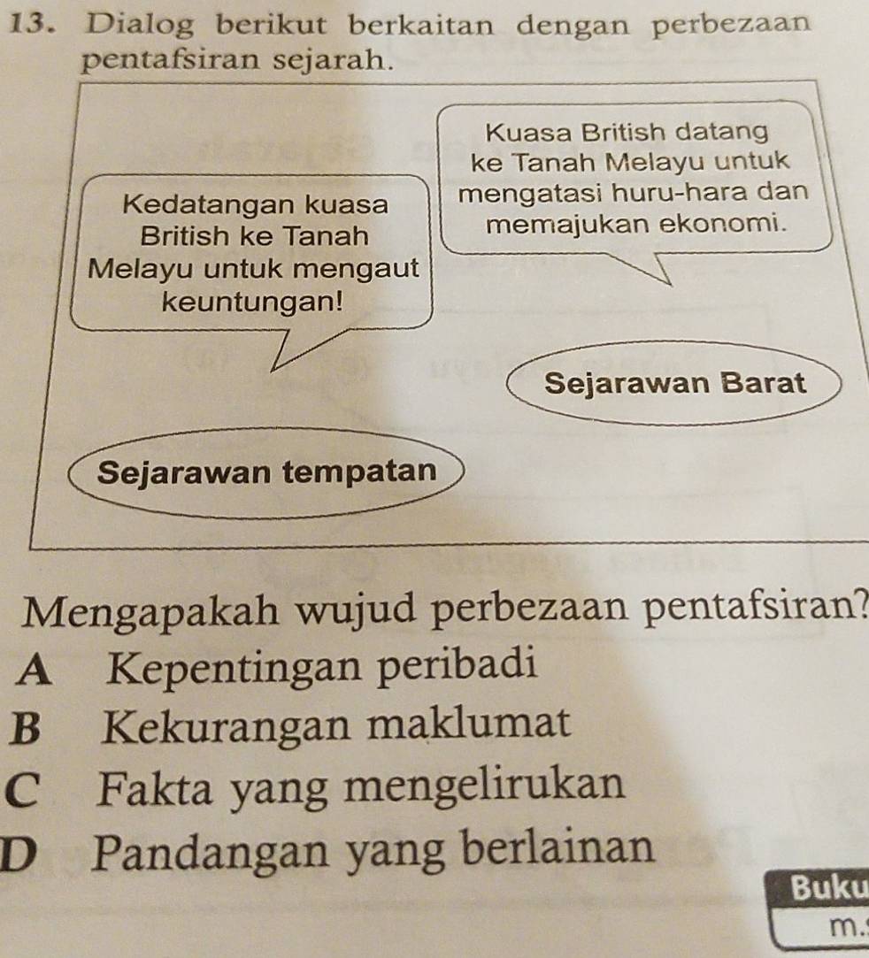 Dialog berikut berkaitan dengan perbezaan
pentafsiran sejarah.
Kuasa British datang
ke Tanah Melayu untuk
Kedatangan kuasa mengatasi huru-hara dan
British ke Tanah memajukan ekonomi.
Melayu untuk mengaut
keuntungan!
Sejarawan Barat
Sejarawan tempatan
Mengapakah wujud perbezaan pentafsiran?
A Kepentingan peribadi
B Kekurangan maklumat
C Fakta yang mengelirukan
D Pandangan yang berlainan
Buku
m.