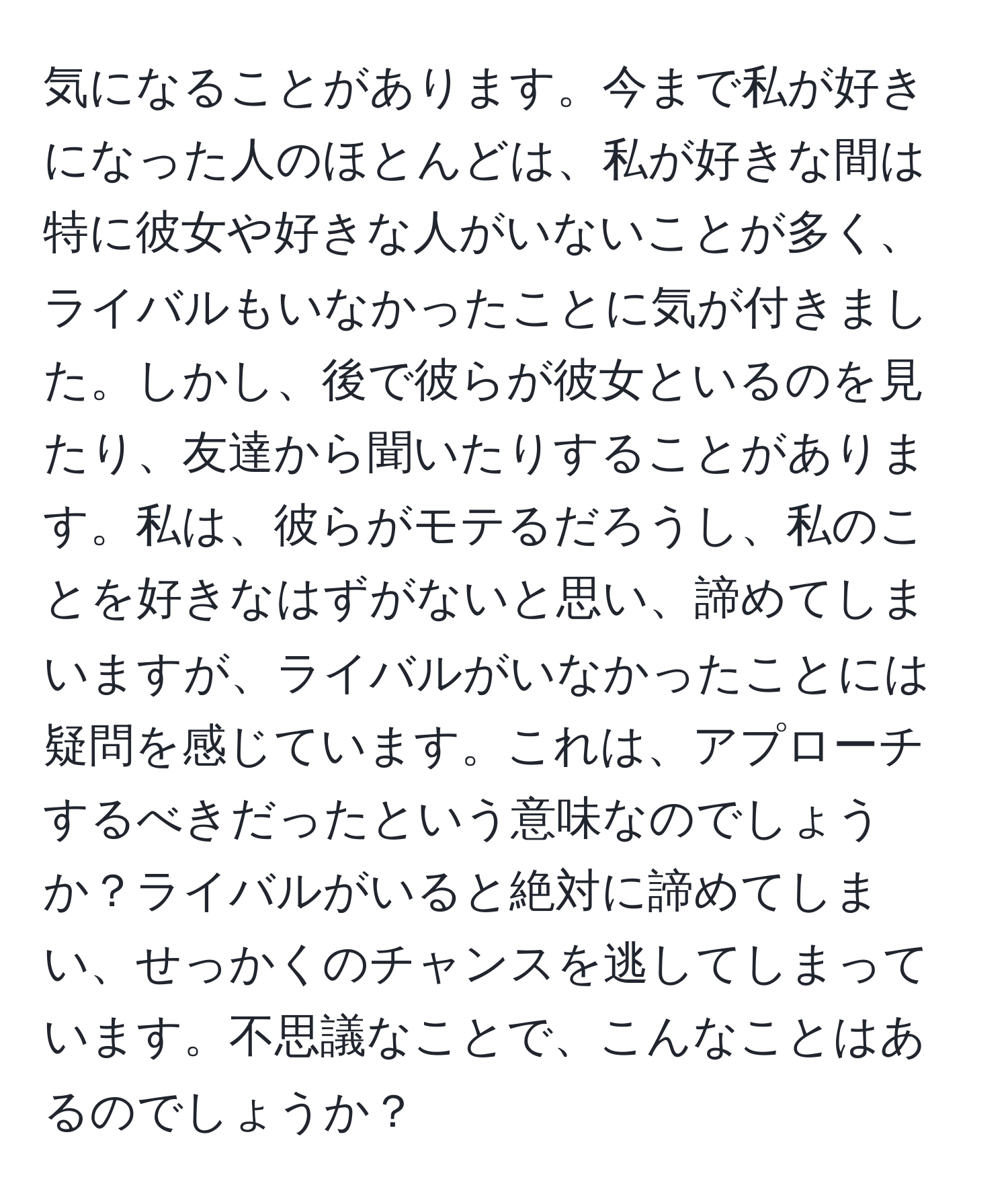 気になることがあります。今まで私が好きになった人のほとんどは、私が好きな間は特に彼女や好きな人がいないことが多く、ライバルもいなかったことに気が付きました。しかし、後で彼らが彼女といるのを見たり、友達から聞いたりすることがあります。私は、彼らがモテるだろうし、私のことを好きなはずがないと思い、諦めてしまいますが、ライバルがいなかったことには疑問を感じています。これは、アプローチするべきだったという意味なのでしょうか？ライバルがいると絶対に諦めてしまい、せっかくのチャンスを逃してしまっています。不思議なことで、こんなことはあるのでしょうか？