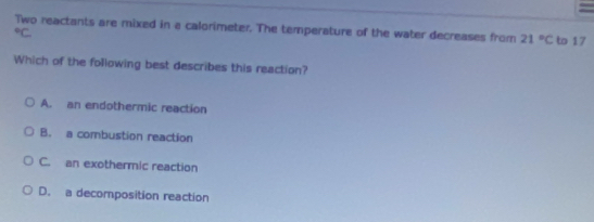 =
Two reactants are mixed in a calorimeter. The temperature of the water decreases from 21°C to 17°C
Which of the following best describes this reaction?
A. an endothermic reaction
B. a combustion reaction
C. an exothermic reaction
D. a decomposition reaction