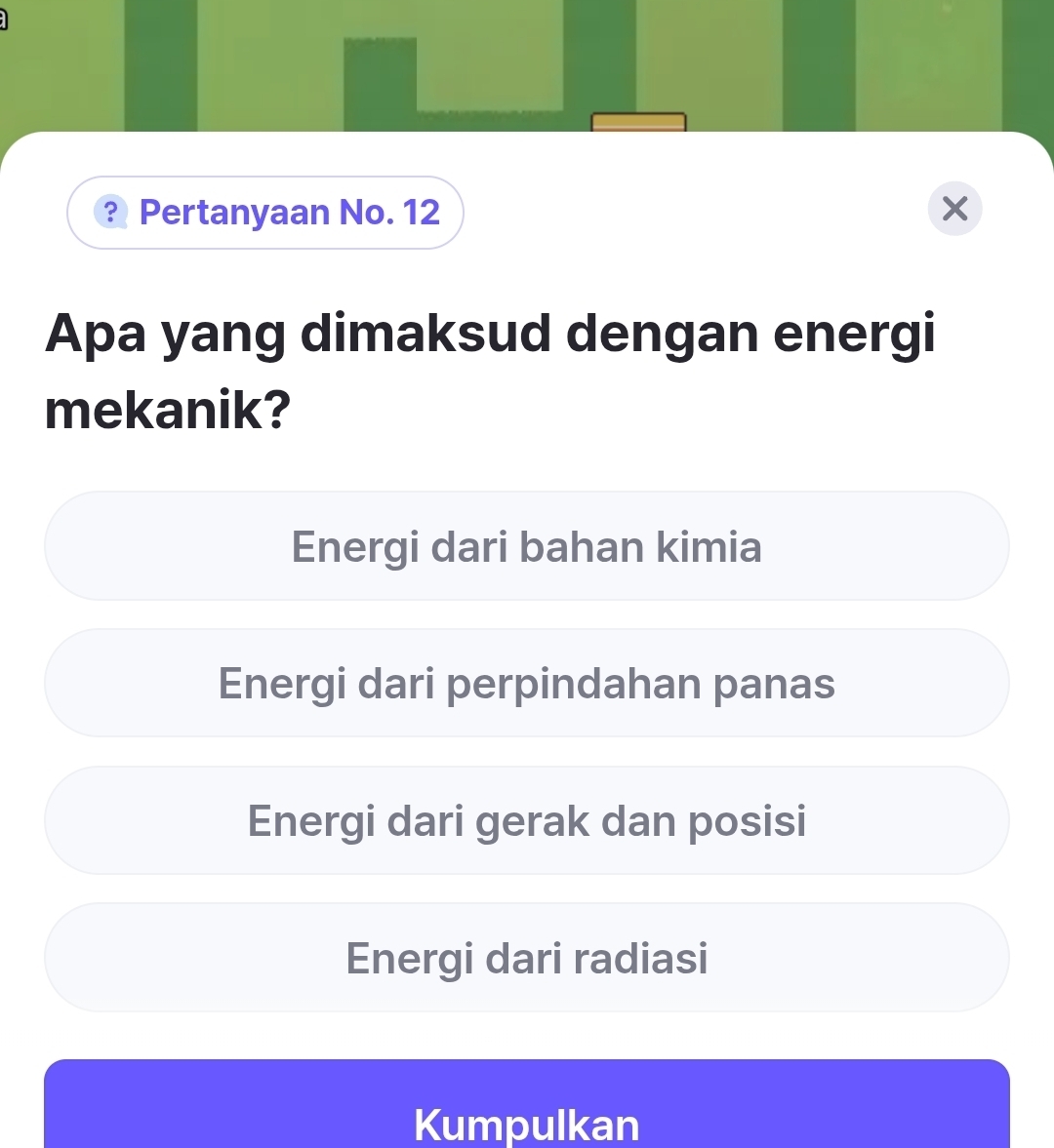 ? Pertanyaan No. 12 X
Apa yang dimaksud dengan energi
mekanik?
Energi dari bahan kimia
Energi dari perpindahan panas
Energi dari gerak dan posisi
Energi dari radiasi
Kumpulkan