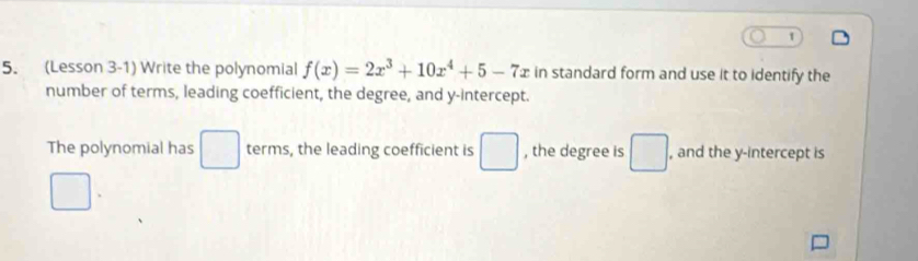 1 
5. (Lesson 3-1) Write the polynomial f(x)=2x^3+10x^4+5-7x in standard form and use it to identify the 
number of terms, leading coefficient, the degree, and y-intercept. 
The polynomial has □ terms, the leading coefficient is □ , the degree is □ , and the y-intercept is 
□ 
□