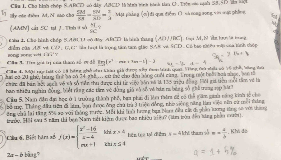 Cho hình chóp S.ABCD có đáy ABCD là hình bình hành tâm O . Trên các cạnh SB,SD lân lượt
lấy các điểm M, N sao cho  SM/SB = SN/SD = 2/3 . Mặt phầng (α) đi qua điểm O và song song với mặt phẳng
4ch
nh)
(AMN) cắt SC tại J. Tính tỉ số  SJ/SC  ?
d
Cầu 2. Cho hình chóp S.ABCD có đáy ABCD là hình thang (AD//BC). Gọi M, N lần lượt là trung
điểm của AB và CD , G,G' lần lượt là trọng tâm tam giác SAB và SCD . Có bao nhiêu mặt của hình chóp
song song với GG'?
Câu 3. Tìm giá trị của tham số m đề limlimits _xto 2(x^2-mx+3m-1)=3
Câu 4. Một rạp hát có 18 hàng ghế cho khán giả được xếp theo hình quạt. Hàng thử nhất có 16 ghế, hàng thứ
hai có 20 ghế, hàng thứ ba có 24 ghế,... cứ thể cho đến hàng cuối cùng. Trong một buổi hoà nhạc, ban tổ
chức đã bán hết sạch vé và số tiền thu được chỉ từ việc bán vé là 135 triệu đồng. Hỏi giá tiền mỗi tấm vé là
bao nhiêu nghìn đồng, biết rằng các tấm vé đồng giá và số vé bán ra bằng số ghế trong rạp hát?
Câu 5. Nam đậu đại học ở 1 trường thành phố, bạn phải đi làm thêm để có thể giảm gánh nặng kinh tế cho
bố mẹ. Tháng đầu tiên đi làm, bạn được ông chủ trả 3 triệu đồng, nhờ siêng năng làm việc nên cứ mỗi tháng
ông chủ lại tăng 5% so với tháng trước. Mỗi khi lĩnh lương bạn Nam đều cất đi phần lương tăng so với tháng
trước. Hỏi sau 5 năm thì bạn Nam tiết kiệm được bao nhiêu triệu? (làm tròn đến hàng phần mười).
Câu 6. Biết hàm số f(x)=beginarrayl  (x^2-16)/x-4  mx+1endarray. khi x>4 liên tục tại điểm x=4khi tham số m= a/b . Khi đó
khi x≤ 4
2a - b bằng?
ém_