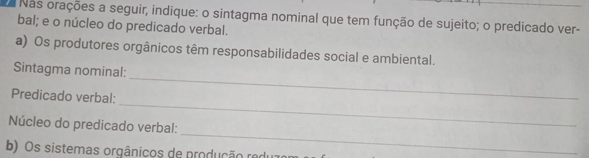 Nas orações a seguir, indique: o sintagma nominal que tem função de sujeito; o predicado ver- 
bal; e o núcleo do predicado verbal. 
a) Os produtores orgânicos têm responsabilidades social e ambiental. 
_ 
Sintagma nominal: 
_ 
Predicado verbal: 
_ 
Núcleo do predicado verbal: 
b) Os sistemas orgânicos de produção reo