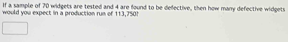 If a sample of 70 widgets are tested and 4 are found to be defective, then how many defective widgets 
would you expect in a production run of 113,750?