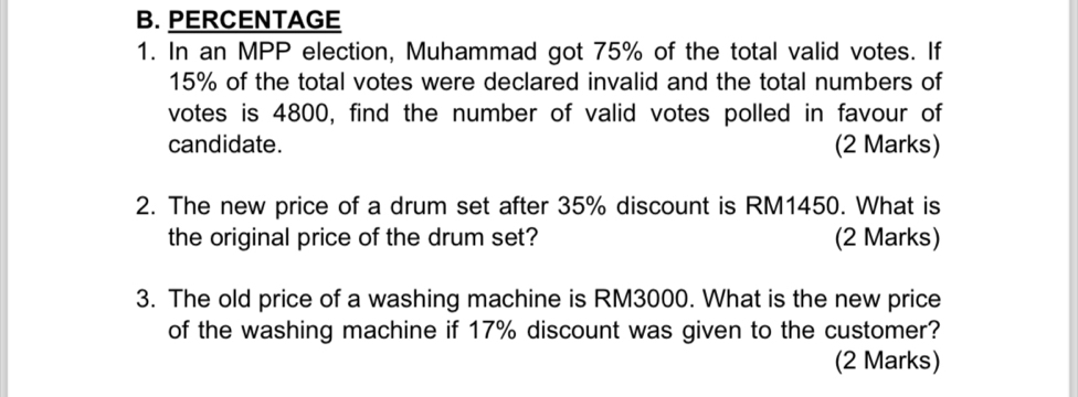 PERCENTAGE 
1. In an MPP election, Muhammad got 75% of the total valid votes. If
15% of the total votes were declared invalid and the total numbers of 
votes is 4800, find the number of valid votes polled in favour of 
candidate. (2 Marks) 
2. The new price of a drum set after 35% discount is RM1450. What is 
the original price of the drum set? (2 Marks) 
3. The old price of a washing machine is RM3000. What is the new price 
of the washing machine if 17% discount was given to the customer? 
(2 Marks)