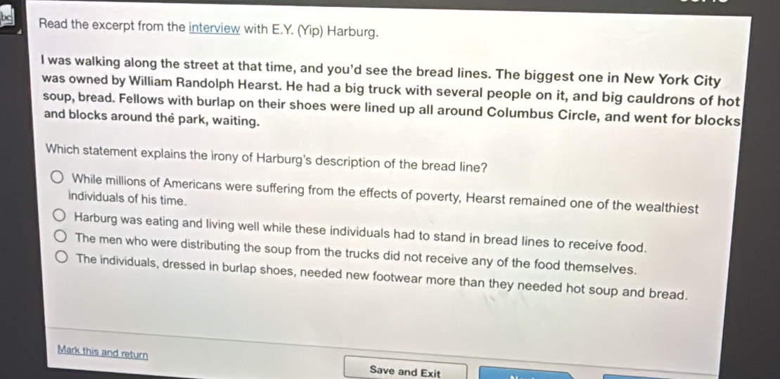 Read the excerpt from the interview with E.Y. (Yip) Harburg.
I was walking along the street at that time, and you'd see the bread lines. The biggest one in New York City
was owned by William Randolph Hearst. He had a big truck with several people on it, and big cauldrons of hot
soup, bread. Fellows with burlap on their shoes were lined up all around Columbus Circle, and went for blocks
and blocks around the park, waiting.
Which statement explains the irony of Harburg's description of the bread line?
While millions of Americans were suffering from the effects of poverty, Hearst remained one of the wealthiest
individuals of his time.
Harburg was eating and living well while these individuals had to stand in bread lines to receive food.
The men who were distributing the soup from the trucks did not receive any of the food themselves.
The individuals, dressed in burlap shoes, needed new footwear more than they needed hot soup and bread.
Mark this and return
Save and Exit