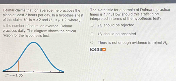 Delmar claims that, on average, he practices the The z-statistic for a sample of Delmar's practice
piano at least 2 hours per day. In a hypothesis test times is 1.41. How should this statistic be
of this claim, H_0 is mu ≥ 2 and H_a is mu <2</tex> , where μ interpreted in terms of the hypothesis test?
is the number of hours, on average, Delmar H_0 should be rejected.
practices daily. The diagram shows the critical
H_0
region for the hypothesis test. should be accepted.
There is not enough evidence to reject H_0.
DONE