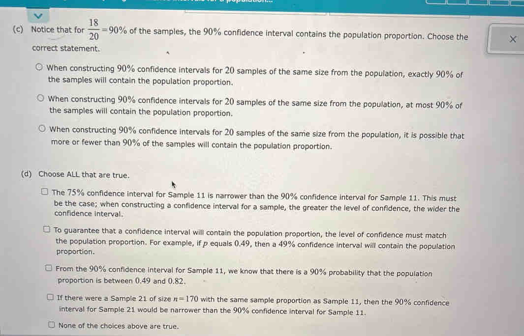 Notice that for  18/20 =90% of the samples, the 90% confidence interval contains the population proportion. Choose the
correct statement.
When constructing 90% confidence intervals for 20 samples of the same size from the population, exactly 90% of
the samples will contain the population proportion.
When constructing 90% confidence intervals for 20 samples of the same size from the population, at most 90% of
the samples will contain the population proportion.
When constructing 90% confidence intervals for 20 samples of the same size from the population, it is possible that
more or fewer than 90% of the samples will contain the population proportion.
(d) Choose ALL that are true.
The 75% confidence interval for Sample 11 is narrower than the 90% confidence interval for Sample 11. This must
be the case; when constructing a confidence interval for a sample, the greater the level of confidence, the wider the
confidence interval.
To guarantee that a confidence interval will contain the population proportion, the level of confidence must match
the population proportion. For example, if p equals 0.49, then a 49% confidence interval will contain the population
proportion.
From the 90% confidence interval for Sample 11, we know that there is a 90% probability that the population
proportion is between 0.49 and 0.82.
If there were a Sample 21 of size n=170 with the same sample proportion as Sample 11, then the 90% confidence
interval for Sample 21 would be narrower than the 90% confidence interval for Sample 11.
None of the choices above are true.