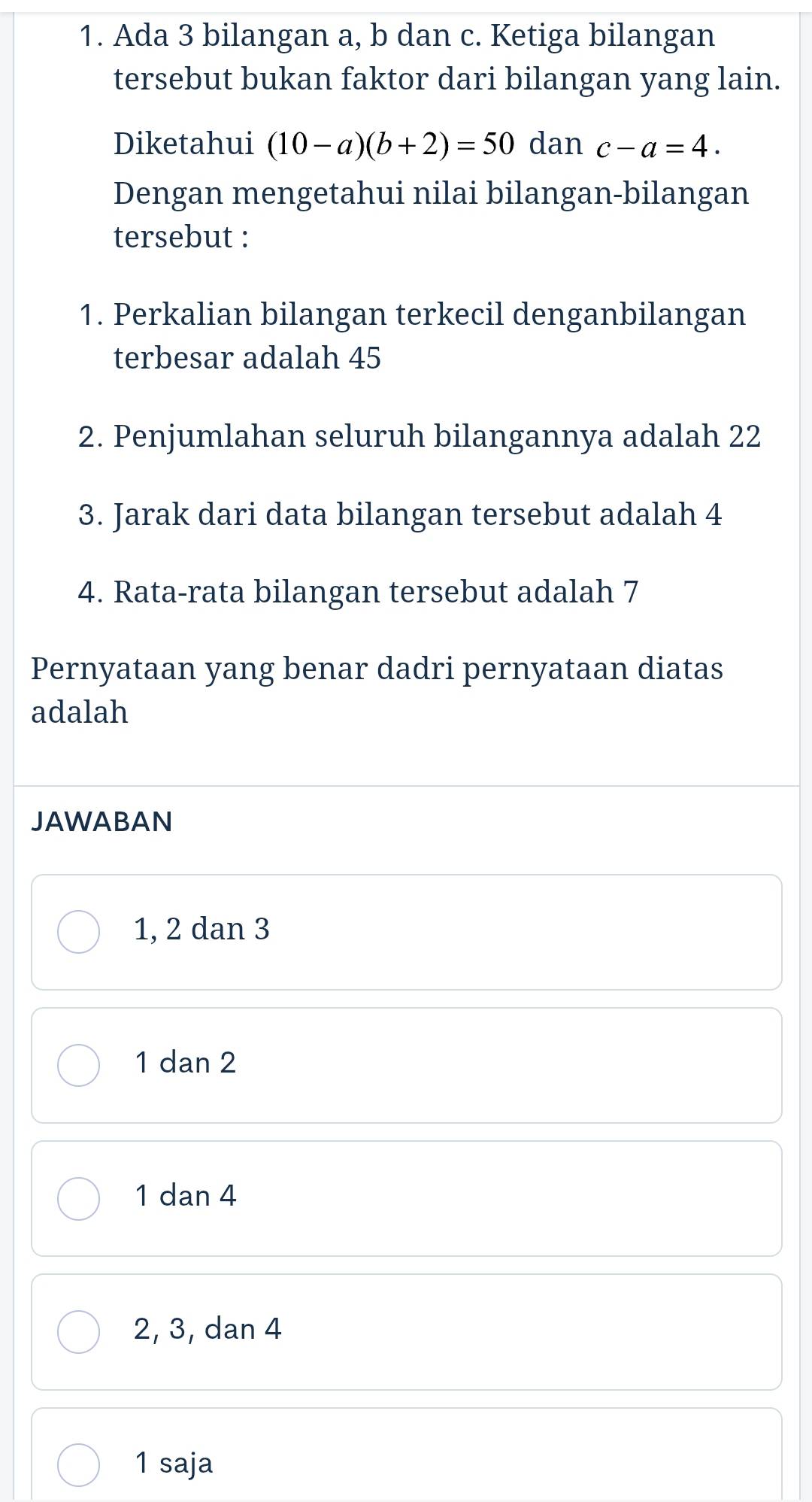 Ada 3 bilangan a, b dan c. Ketiga bilangan
tersebut bukan faktor dari bilangan yang lain.
Diketahui (10-a)(b+2)=50c dan c-a=4. 
Dengan mengetahui nilai bilangan-bilangan
tersebut :
1. Perkalian bilangan terkecil denganbilangan
terbesar adalah 45
2. Penjumlahan seluruh bilangannya adalah 22
3. Jarak dari data bilangan tersebut adalah 4
4. Rata-rata bilangan tersebut adalah 7
Pernyataan yang benar dadri pernyataan diatas
adalah
JAWABAN
1, 2 dan 3
1 dan 2
1 dan 4
2, 3, dan 4
1 saja