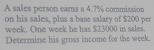 A sales person earns a 4.7% commission 
on his sales, plus a base salary of $200 per
week. One week he has $23000 in sales. 
Determine his gross income for the week.