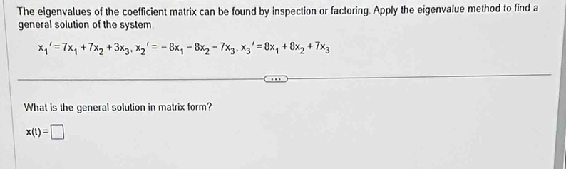 The eigenvalues of the coefficient matrix can be found by inspection or factoring. Apply the eigenvalue method to find a 
general solution of the system.
x_1'=7x_1+7x_2+3x_3, x_2'=-8x_1-8x_2-7x_3, x_3'=8x_1+8x_2+7x_3
What is the general solution in matrix form?
x(t)=□