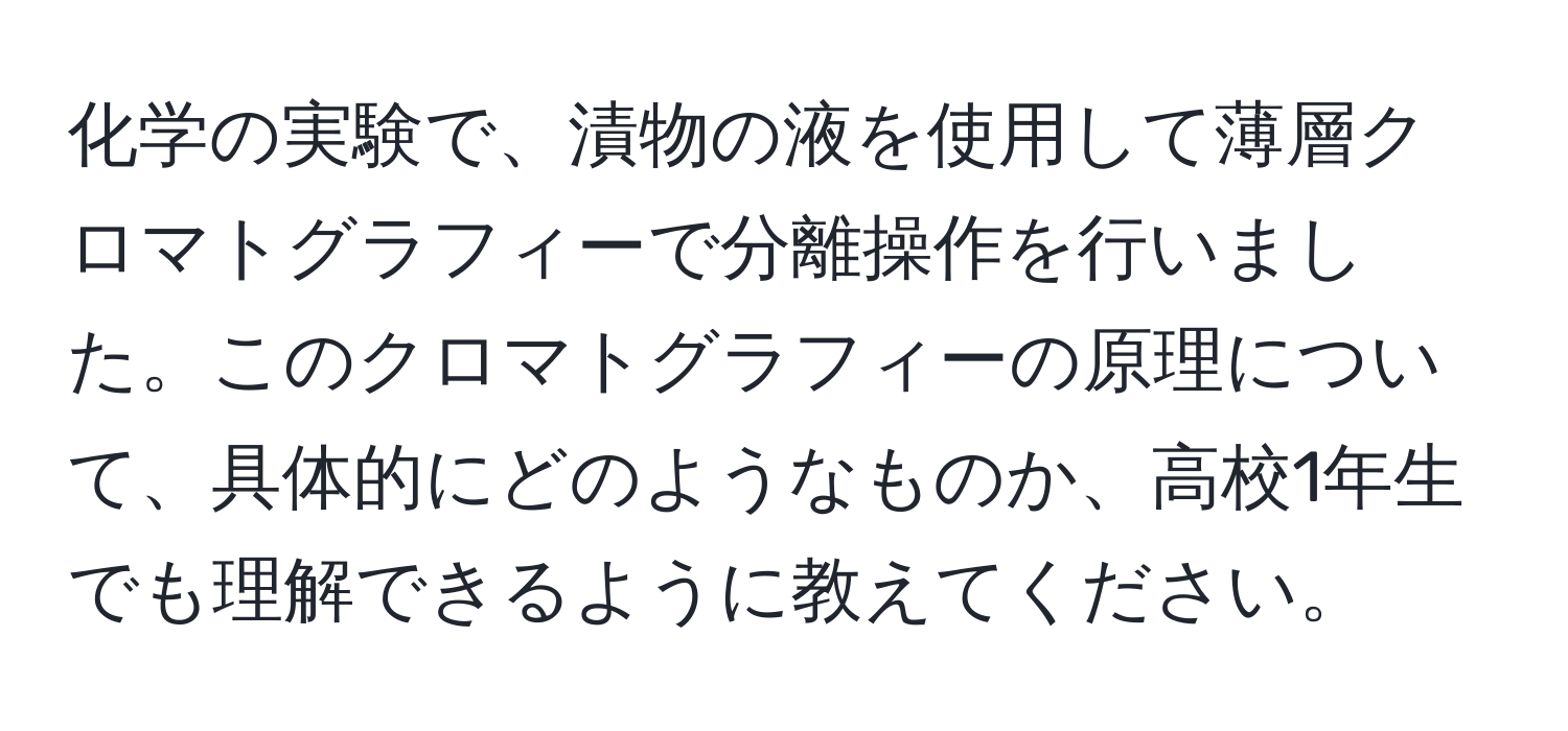 化学の実験で、漬物の液を使用して薄層クロマトグラフィーで分離操作を行いました。このクロマトグラフィーの原理について、具体的にどのようなものか、高校1年生でも理解できるように教えてください。