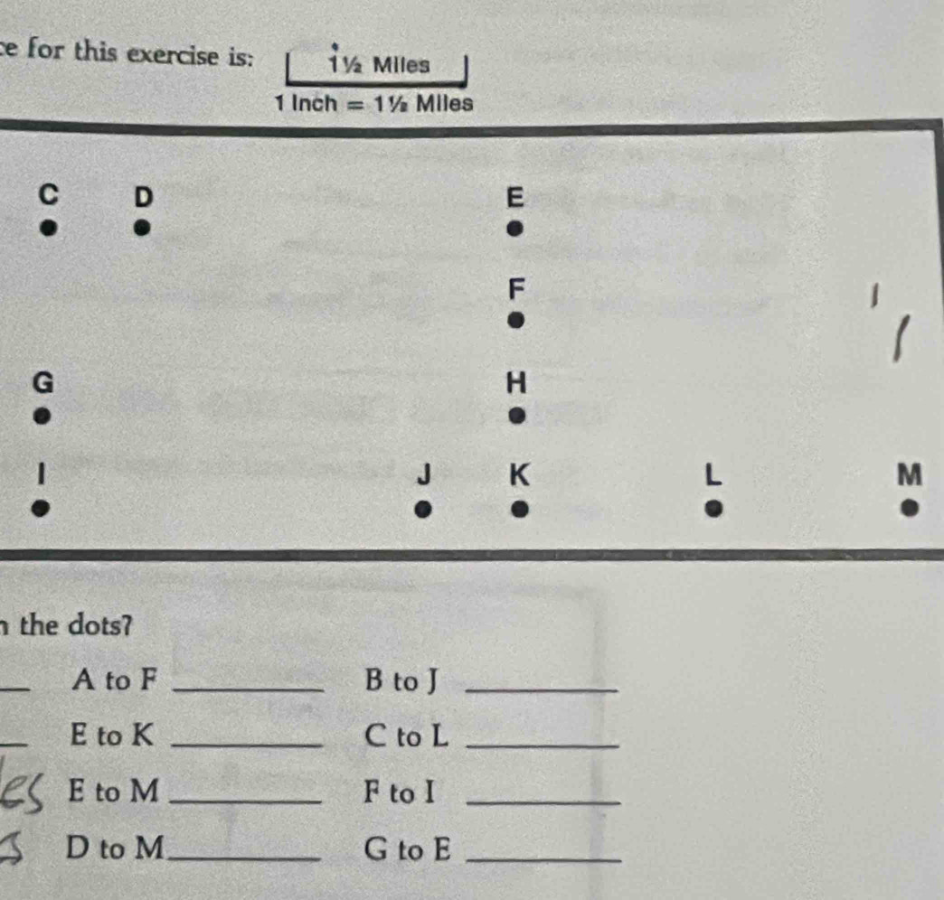 ce for this exercise is: T½ Miles
1 Inch =11/2 Miles
C D 
E 
.
F
H
J K
M
the dots? 
_ 
A to F _B to J _ 
_ 
E to K _C to L _ 
E to M _F to I_ 
D to M_ G to E_