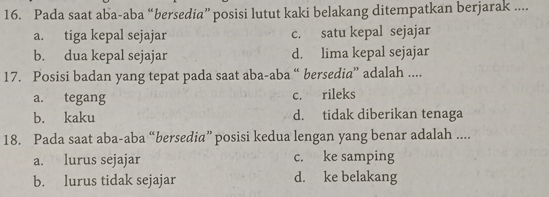 Pada saat aba-aba “bersedia” posisi lutut kaki belakang ditempatkan berjarak ....
a. tiga kepal sejajar c. satu kepal sejajar
b. dua kepal sejajar d. lima kepal sejajar
17. Posisi badan yang tepat pada saat aba-aba “ bersedia” adalah ....
a. tegang c. rileks
b. kaku d. tidak diberikan tenaga
18. Pada saat aba-aba “bersedia” posisi kedua lengan yang benar adalah ....
a. lurus sejajar c. ke samping
b. lurus tidak sejajar d. ke belakang